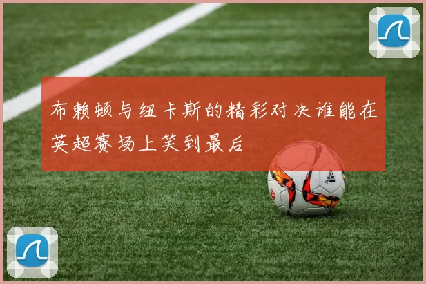 布赖顿与纽卡斯的精彩对决谁能在英超赛场上笑到最后