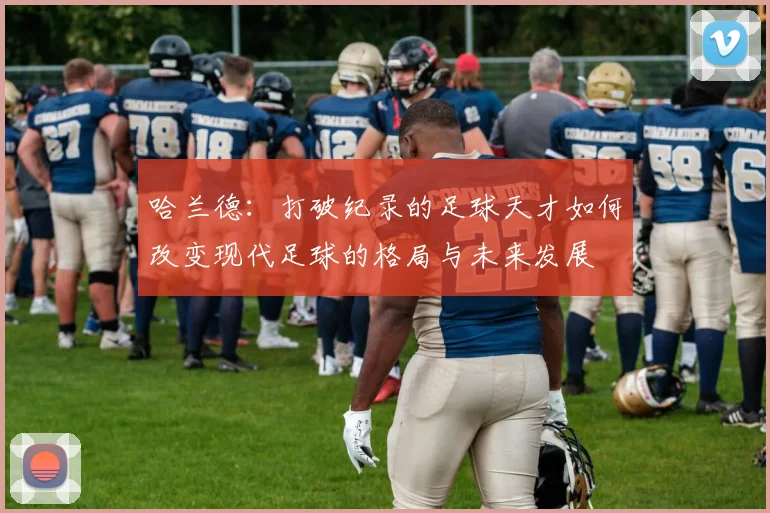 哈兰德：打破纪录的足球天才如何改变现代足球的格局与未来发展