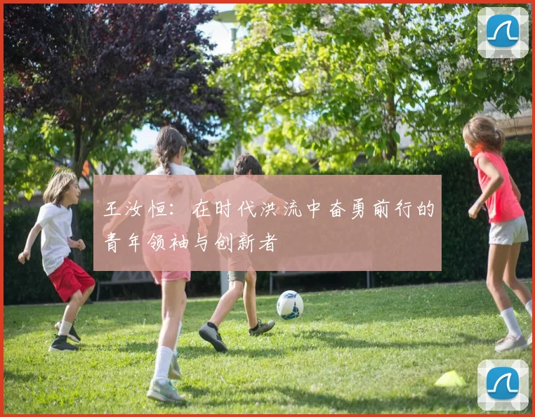 王汝恒：在时代洪流中奋勇前行的青年领袖与创新者