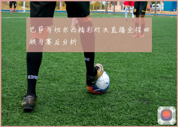 巴萨与切尔西精彩对决直播全程回顾与赛后分析