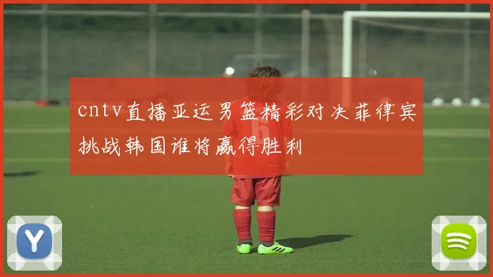 cntv直播亚运男篮精彩对决菲律宾挑战韩国谁将赢得胜利