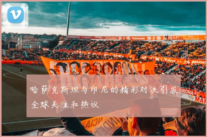 哈萨克斯坦与印尼的精彩对决引发全球关注和热议