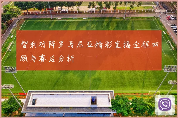 智利对阵罗马尼亚精彩直播全程回顾与赛后分析