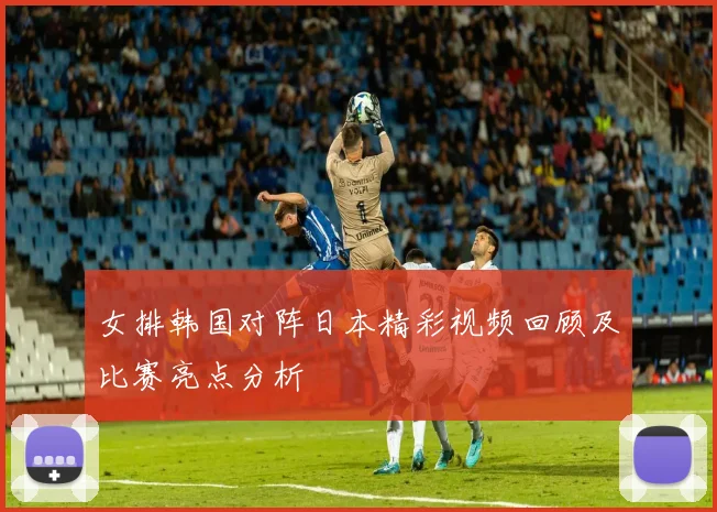 女排韩国对阵日本精彩视频回顾及比赛亮点分析