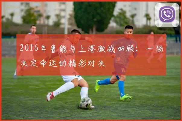 2016年鲁能与上港激战回顾：一场决定命运的精彩对决