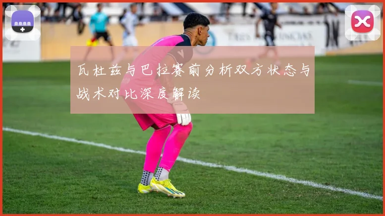 瓦杜兹与巴拉赛前分析双方状态与战术对比深度解读