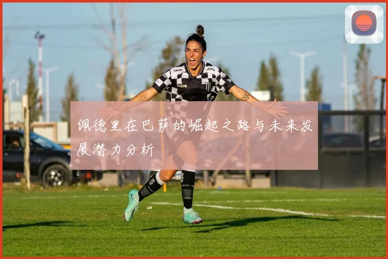 佩德里在巴萨的崛起之路与未来发展潜力分析