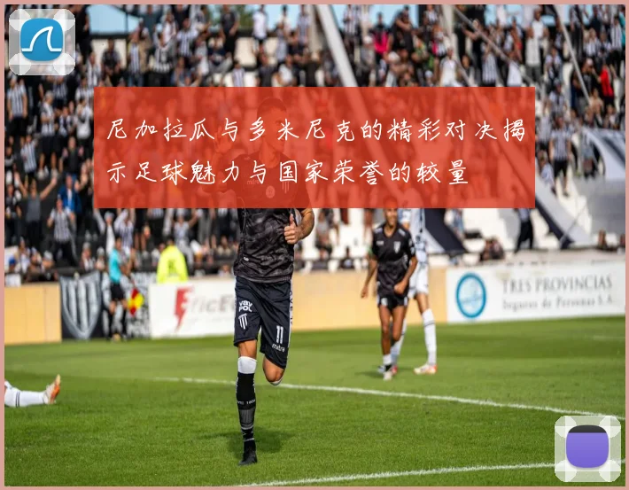 尼加拉瓜与多米尼克的精彩对决揭示足球魅力与国家荣誉的较量