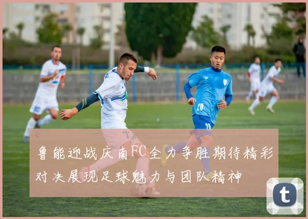 鲁能迎战庆南FC全力争胜期待精彩对决展现足球魅力与团队精神