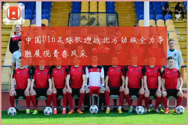 中国U16足球队迎战北方劲旅全力争胜展现青春风采