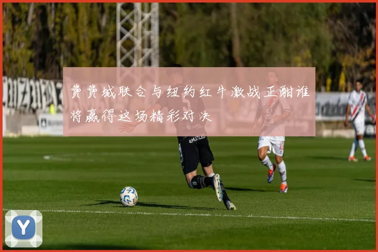 费费城联合与纽约红牛激战正酣谁将赢得这场精彩对决