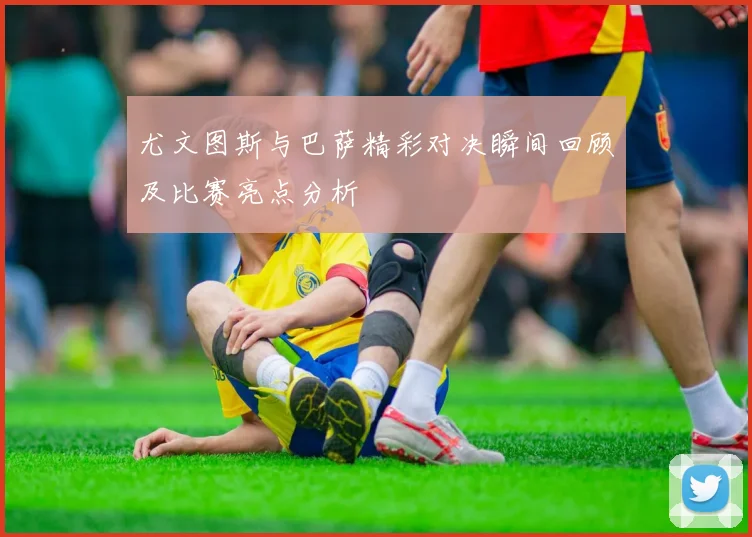 尤文图斯与巴萨精彩对决瞬间回顾及比赛亮点分析