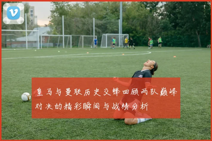 皇马与曼联历史交锋回顾两队巅峰对决的精彩瞬间与战绩分析