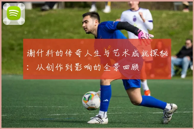 谢什科的传奇人生与艺术成就探秘：从创作到影响的全景回顾