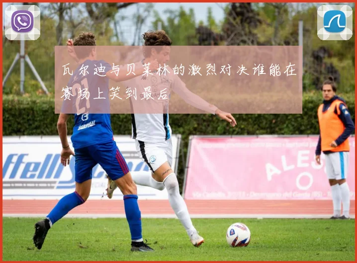 瓦尔迪与贝莱林的激烈对决谁能在赛场上笑到最后