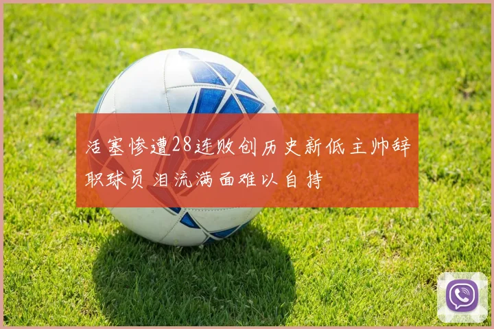 活塞惨遭28连败创历史新低主帅辞职球员泪流满面难以自持