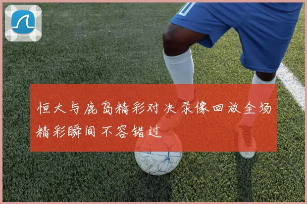 恒大与鹿岛精彩对决录像回放全场精彩瞬间不容错过