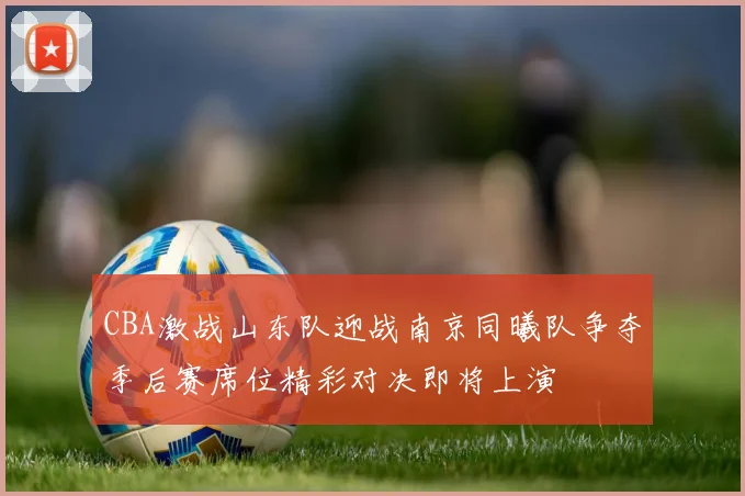 CBA激战山东队迎战南京同曦队争夺季后赛席位精彩对决即将上演